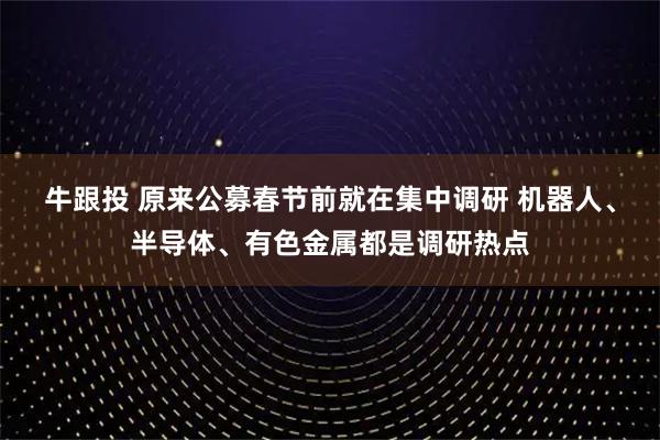 牛跟投 原来公募春节前就在集中调研 机器人、半导体、有色金属都是调研热点