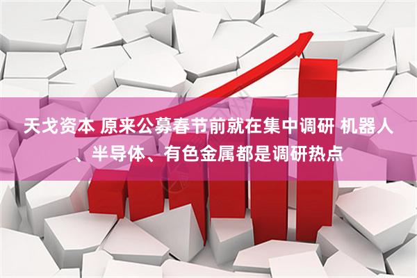 天戈资本 原来公募春节前就在集中调研 机器人、半导体、有色金属都是调研热点