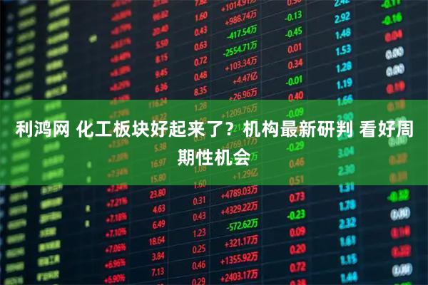 利鸿网 化工板块好起来了？机构最新研判 看好周期性机会
