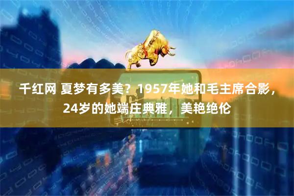 千红网 夏梦有多美？1957年她和毛主席合影，24岁的她端庄典雅，美艳绝伦
