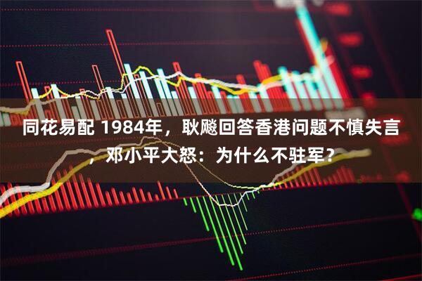 同花易配 1984年，耿飚回答香港问题不慎失言，邓小平大怒：为什么不驻军？