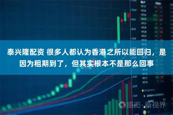 泰兴隆配资 很多人都认为香港之所以能回归，是因为租期到了，但其实根本不是那么回事