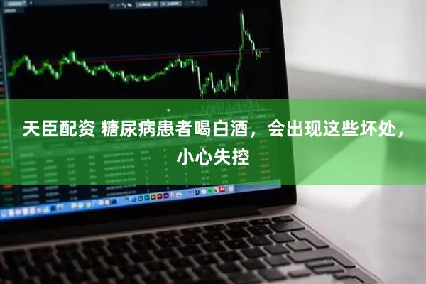 天臣配资 糖尿病患者喝白酒，会出现这些坏处，小心失控