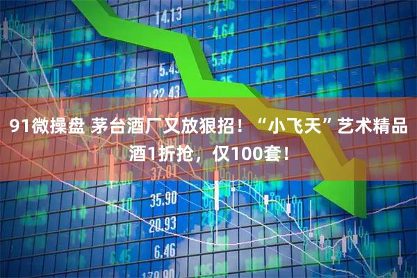 91微操盘 茅台酒厂又放狠招！“小飞天”艺术精品酒1折抢，仅100套！