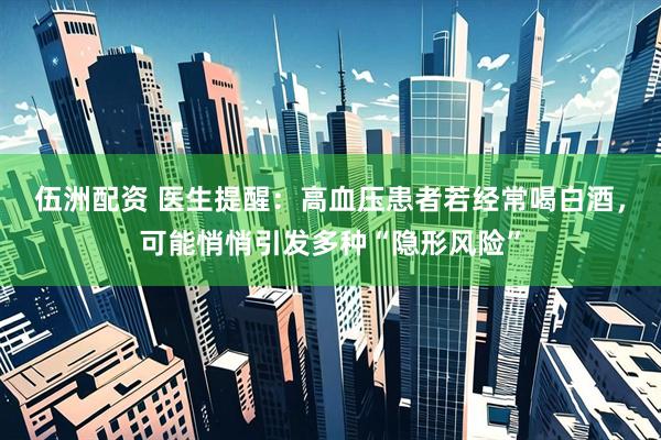 伍洲配资 医生提醒：高血压患者若经常喝白酒，可能悄悄引发多种“隐形风险”