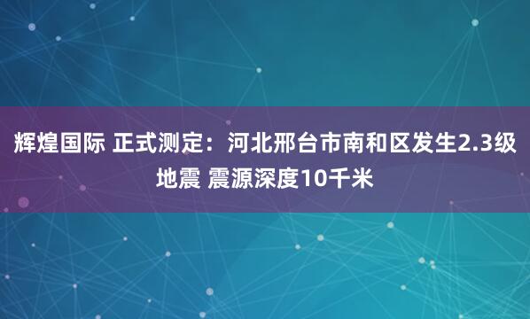 辉煌国际 正式测定：河北邢台市南和区发生2.3级地震 震源深度10千米