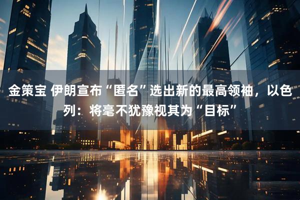 金策宝 伊朗宣布“匿名”选出新的最高领袖，以色列：将毫不犹豫视其为“目标”
