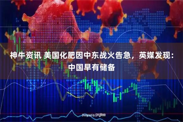 神牛资讯 美国化肥因中东战火告急，英媒发现：中国早有储备