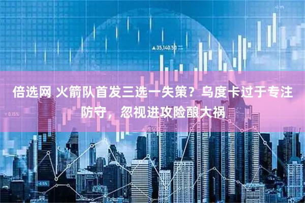 倍选网 火箭队首发三选一失策？乌度卡过于专注防守，忽视进攻险酿大祸