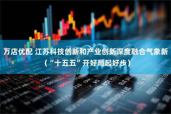 万店优配 江苏科技创新和产业创新深度融合气象新（“十五五”开好局起好步）
