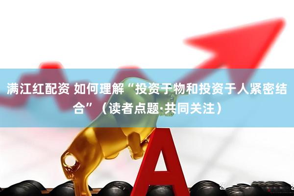 满江红配资 如何理解“投资于物和投资于人紧密结合”（读者点题·共同关注）