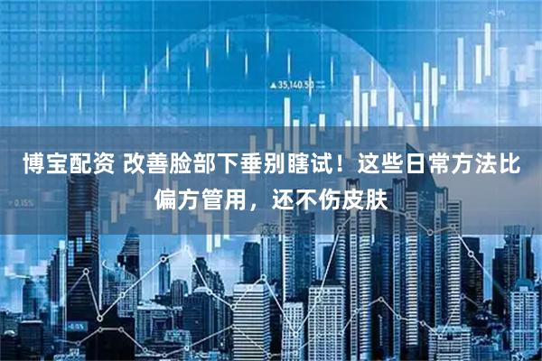 博宝配资 改善脸部下垂别瞎试！这些日常方法比偏方管用，还不伤皮肤