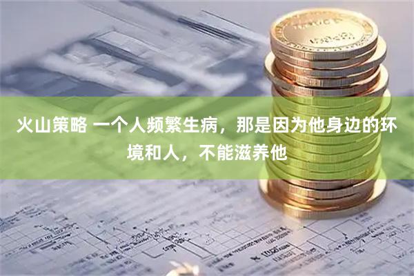 火山策略 一个人频繁生病，那是因为他身边的环境和人，不能滋养他
