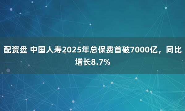 配资盘 中国人寿2025年总保费首破7000亿，同比增长8.7%