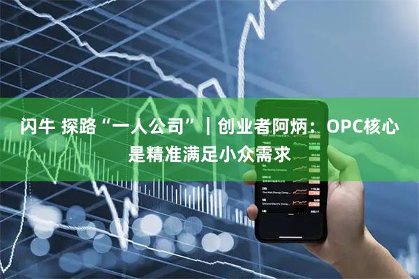 闪牛 探路“一人公司”｜创业者阿炳：OPC核心是精准满足小众需求