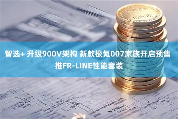 智选+ 升级900V架构 新款极氪007家族开启预售 推FR-LINE性能套装