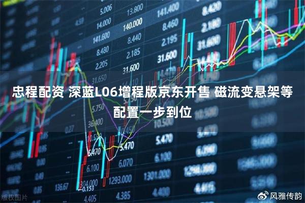 忠程配资 深蓝L06增程版京东开售 磁流变悬架等配置一步到位
