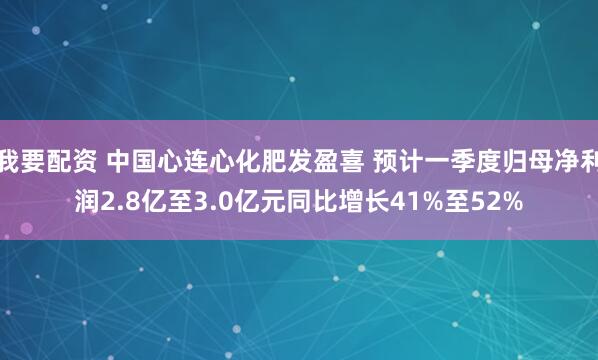 我要配资 中国心连心化肥发盈喜 预计一季度归母净利润2.8亿至3.0亿元同比增长41%至52%