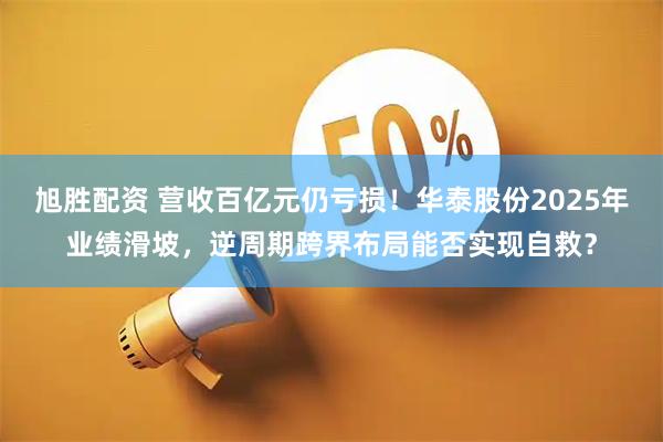 旭胜配资 营收百亿元仍亏损！华泰股份2025年业绩滑坡，逆周期跨界布局能否实现自救？