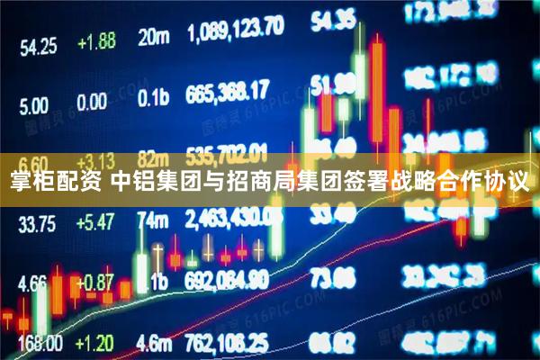 掌柜配资 中铝集团与招商局集团签署战略合作协议