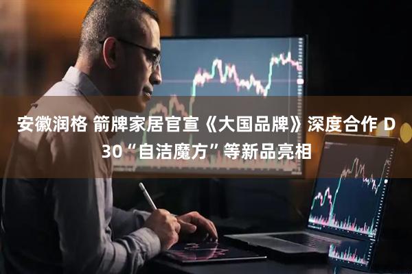 安徽润格 箭牌家居官宣《大国品牌》深度合作 D30“自洁魔方”等新品亮相