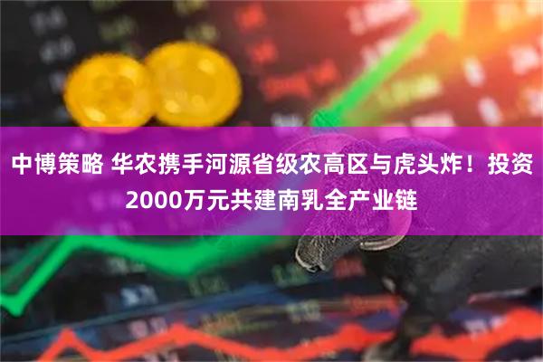 中博策略 华农携手河源省级农高区与虎头炸！投资2000万元共建南乳全产业链