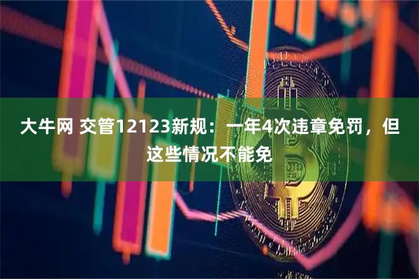 大牛网 交管12123新规：一年4次违章免罚，但这些情况不能免
