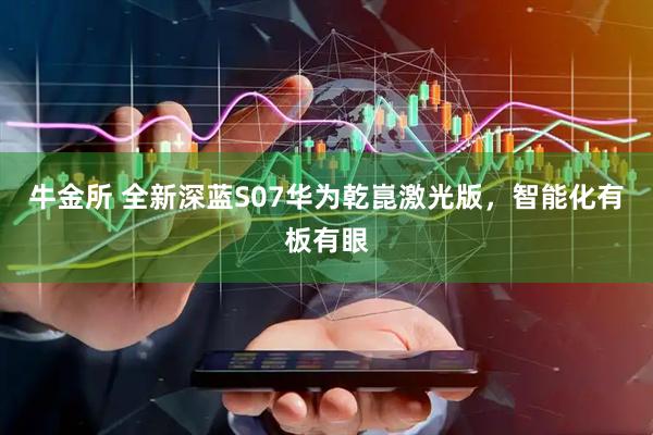 牛金所 全新深蓝S07华为乾崑激光版，智能化有板有眼