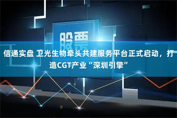 信通实盘 卫光生物牵头共建服务平台正式启动，打造CGT产业“深圳引擎”