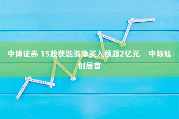 中博证券 15股获融资净买入额超2亿元    中际旭创居首