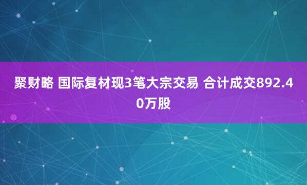 聚财略 国际复材现3笔大宗交易 合计成交892.40万股