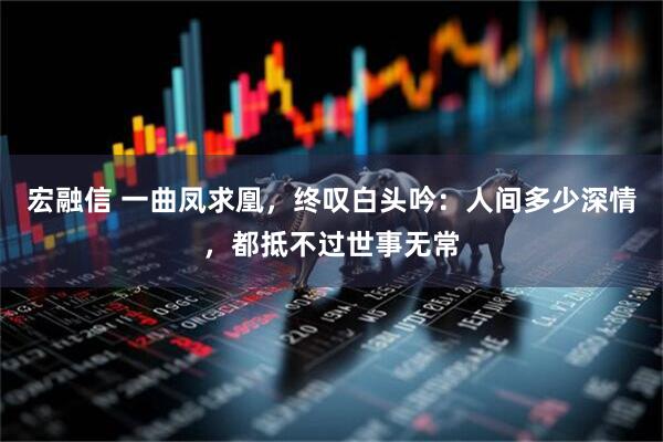 宏融信 一曲凤求凰，终叹白头吟：人间多少深情，都抵不过世事无常