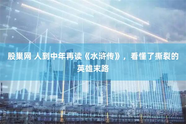 股巢网 人到中年再读《水浒传》,看懂了撕裂的英雄末路
