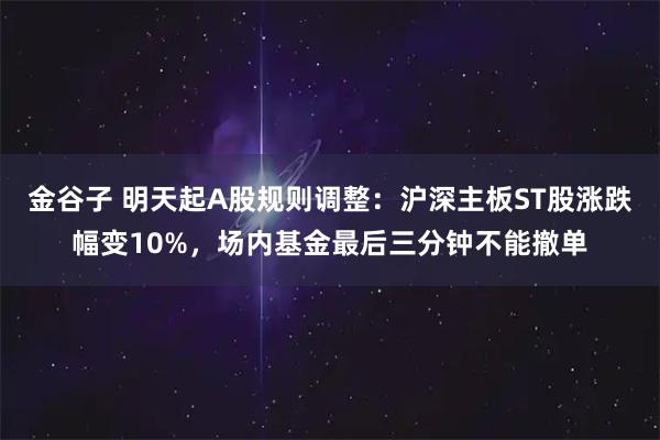 金谷子 明天起A股规则调整：沪深主板ST股涨跌幅变10%，场内基金最后三分钟不能撤单