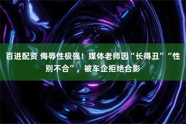 百进配资 侮辱性极强！媒体老师因“长得丑”“性别不合”，被车企拒绝合影