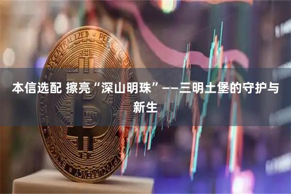 本信选配 擦亮“深山明珠”——三明土堡的守护与新生