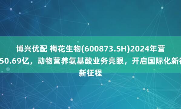 博兴优配 梅花生物(600873.SH)2024年营收250.69亿，动物营养氨基酸业务亮眼，开启国际化新征程