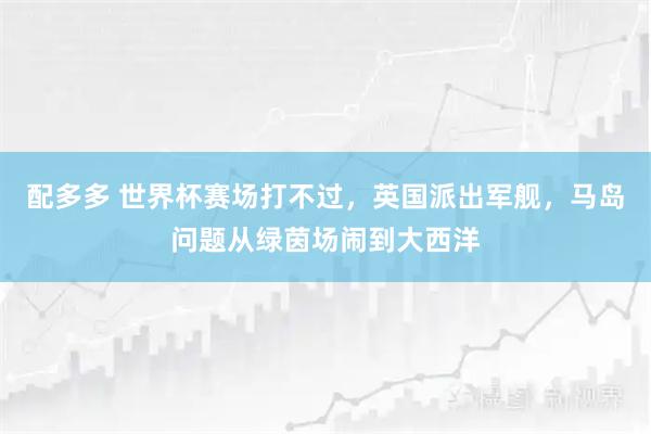 配多多 世界杯赛场打不过，英国派出军舰，马岛问题从绿茵场闹到大西洋