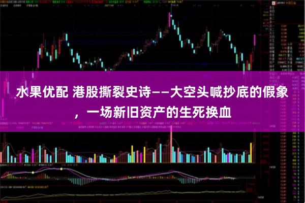 水果优配 港股撕裂史诗——大空头喊抄底的假象，一场新旧资产的生死换血