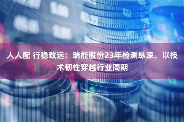人人配 行稳致远：瑞能股份23年检测纵深，以技术韧性穿越行业周期