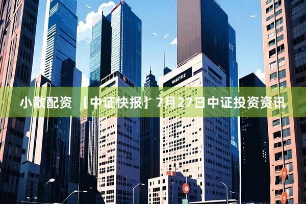 小散配资 【中证快报】7月27日中证投资资讯