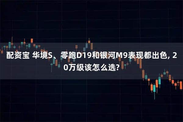配资宝 华境S、零跑D19和银河M9表现都出色, 20万级该怎么选?