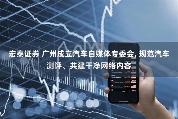 宏泰证券 广州成立汽车自媒体专委会, 规范汽车测评、共建干净网络内容
